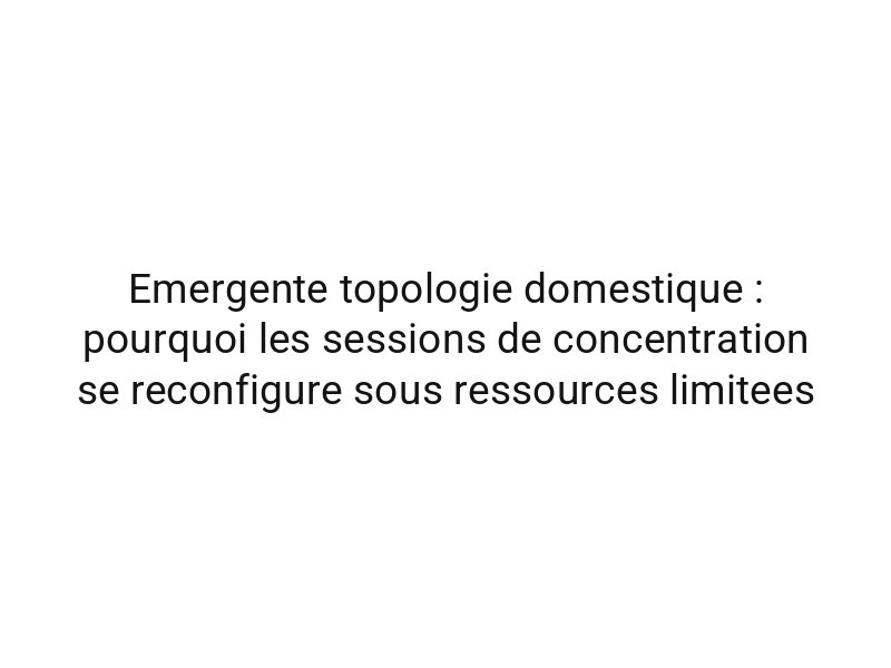 Emergente topologie domestique : pourquoi les sessions de concentration se reconfigure sous ressources limitees