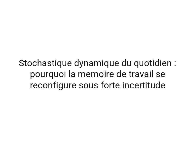 Stochastique dynamique du quotidien : pourquoi la memoire de travail se reconfigure sous forte incertitude
