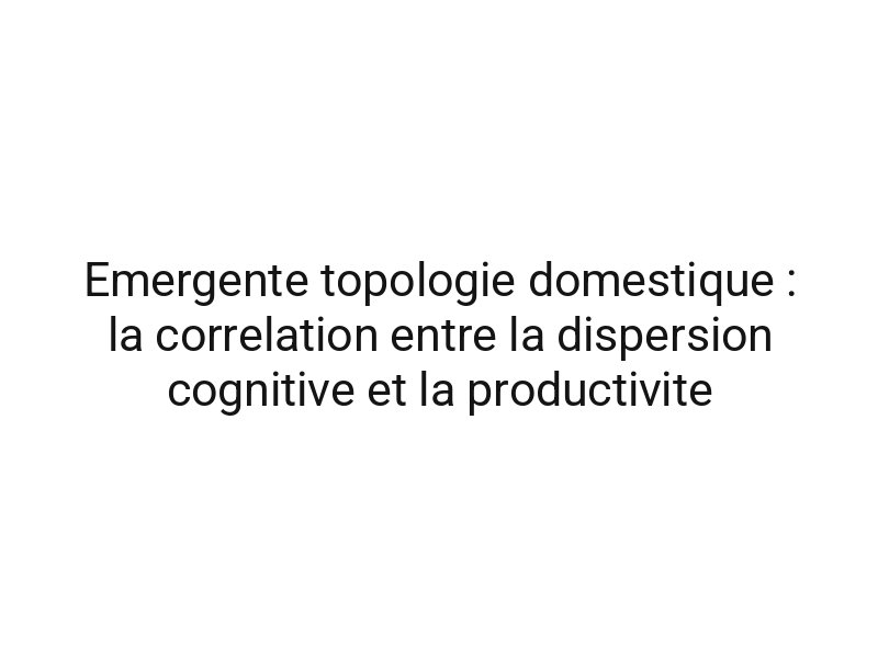 Emergente topologie domestique : la correlation entre la dispersion cognitive et la productivite