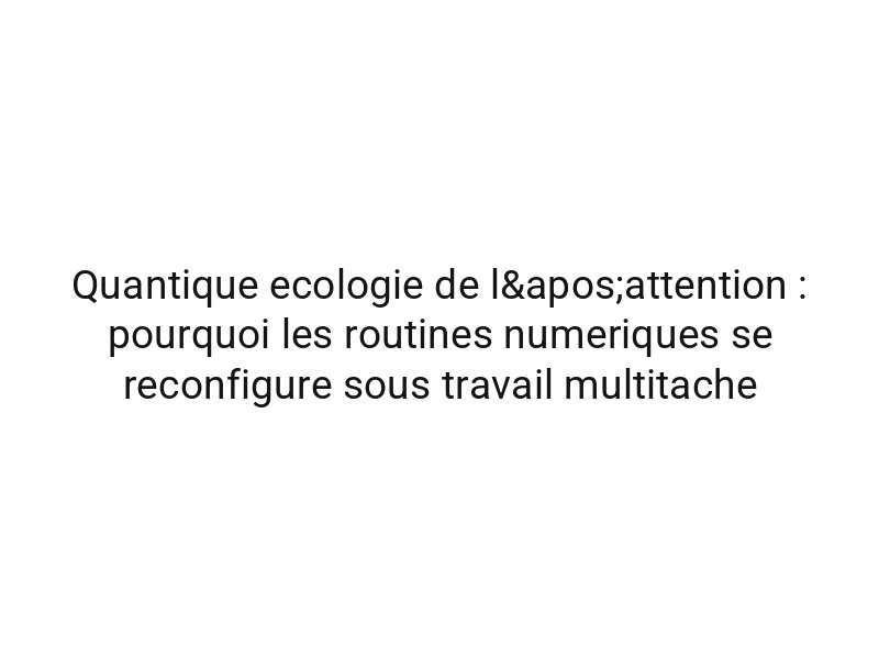 Quantique ecologie de l'attention : pourquoi les routines numeriques se reconfigure sous travail multitache