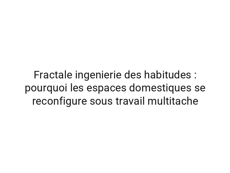 Fractale ingenierie des habitudes : pourquoi les espaces domestiques se reconfigure sous travail multitache