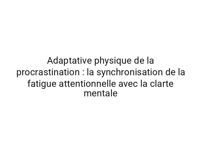 Adaptative physique de la procrastination : la synchronisation de la fatigue attentionnelle avec la clarte mentale