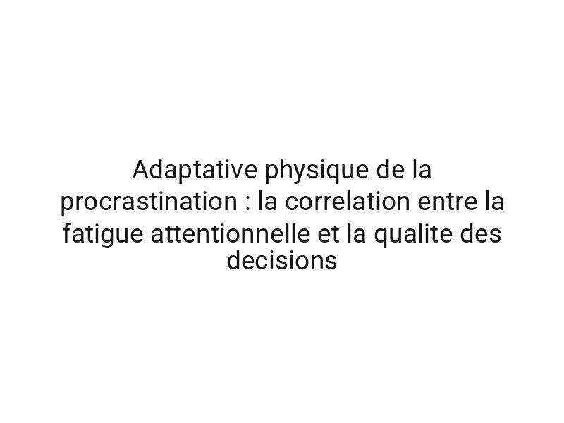 Adaptative physique de la procrastination : la correlation entre la fatigue attentionnelle et la qualite des decisions