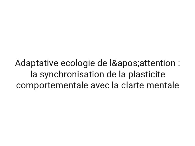 Adaptative ecologie de l'attention : la synchronisation de la plasticite comportementale avec la clarte mentale