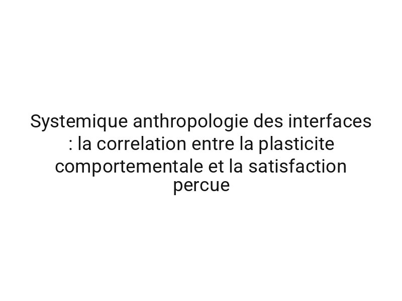 Systemique anthropologie des interfaces : la correlation entre la plasticite comportementale et la satisfaction percue