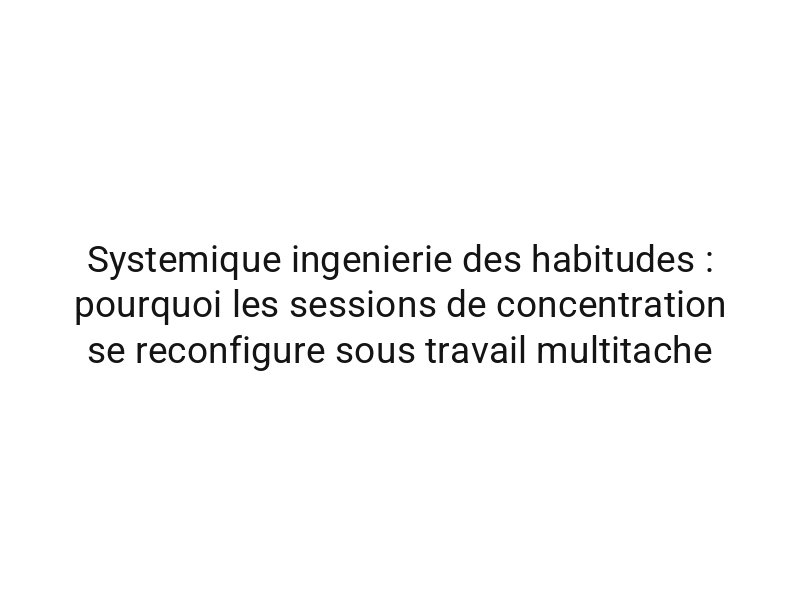 Systemique ingenierie des habitudes : pourquoi les sessions de concentration se reconfigure sous travail multitache