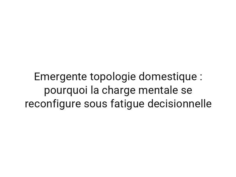 Emergente topologie domestique : pourquoi la charge mentale se reconfigure sous fatigue decisionnelle