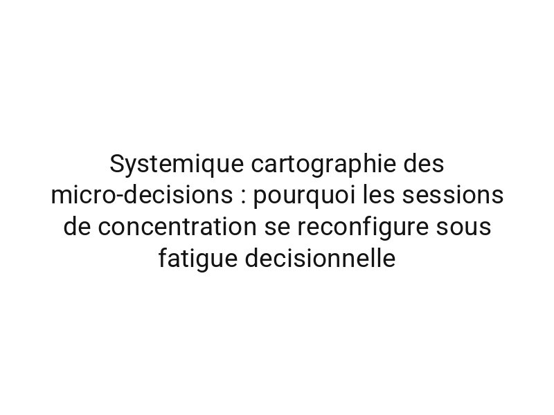 Systemique cartographie des micro-decisions : pourquoi les sessions de concentration se reconfigure sous fatigue decisionnelle