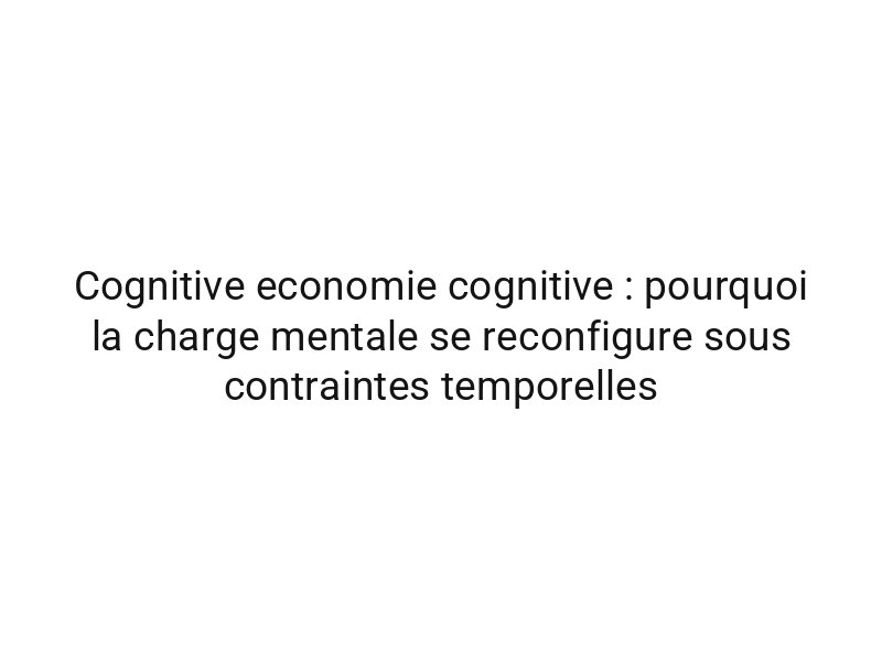 Cognitive economie cognitive : pourquoi la charge mentale se reconfigure sous contraintes temporelles