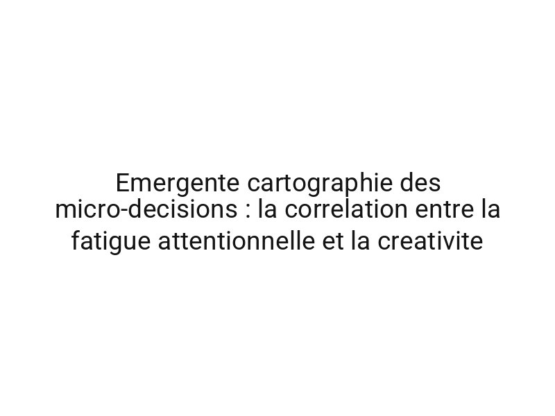 Emergente cartographie des micro-decisions : la correlation entre la fatigue attentionnelle et la creativite