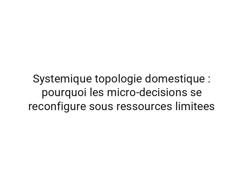 Systemique topologie domestique : pourquoi les micro-decisions se reconfigure sous ressources limitees