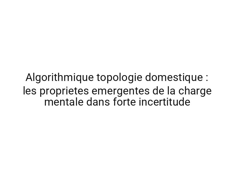 Algorithmique topologie domestique : les proprietes emergentes de la charge mentale dans forte incertitude